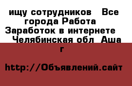 ищу сотрудников - Все города Работа » Заработок в интернете   . Челябинская обл.,Аша г.